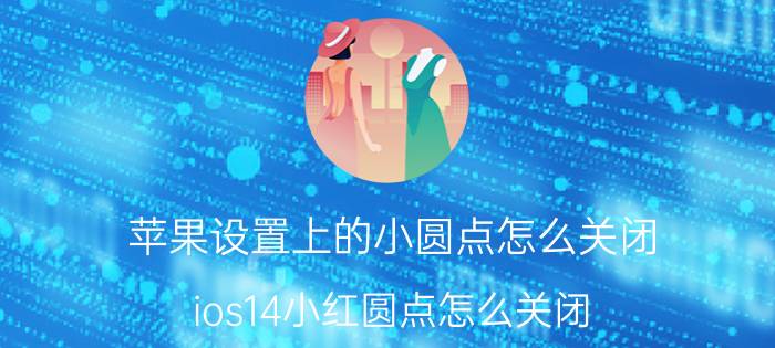 苹果设置上的小圆点怎么关闭 ios14小红圆点怎么关闭？